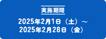 [実施期間] 2025年2月1日（土）～ 2025年2月28日（金）